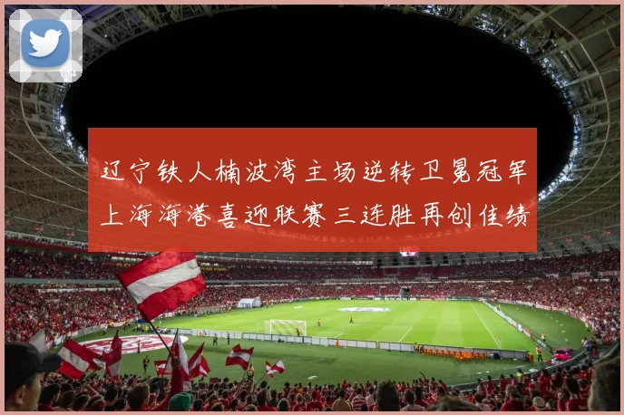 辽宁铁人楠波湾主场逆转卫冕冠军上海海港喜迎联赛三连胜再创佳绩