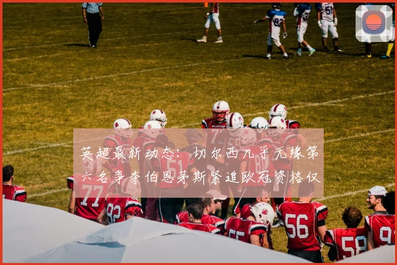英超最新动态：切尔西几乎无缘第六名争夺伯恩茅斯紧追欧冠资格仅差三分