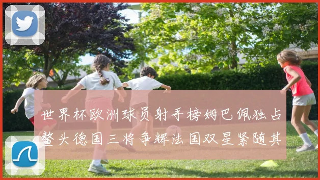 世界杯欧洲球员射手榜姆巴佩独占鳌头德国三将争辉法国双星紧随其后