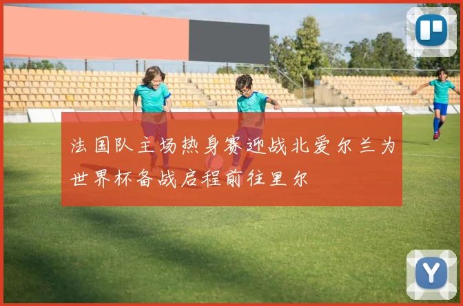 法国队主场热身赛迎战北爱尔兰为世界杯备战启程前往里尔