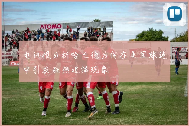 电讯报分析哈兰德为何在美国球迷中引发狂热追捧现象