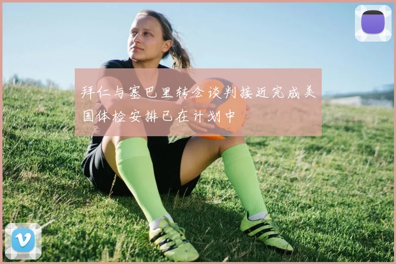 拜仁与塞巴里转会谈判接近完成美国体检安排已在计划中