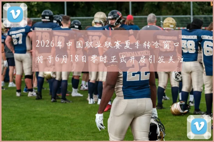 2026年中国职业联赛夏季转会窗口将于6月18日零时正式开启引发关注