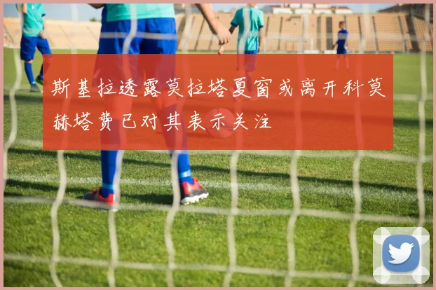 斯基拉透露莫拉塔夏窗或离开科莫赫塔费已对其表示关注
