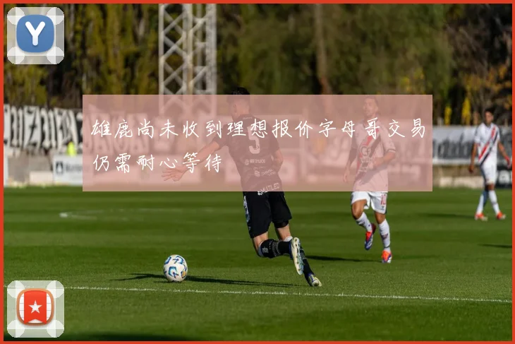 雄鹿尚未收到理想报价字母哥交易仍需耐心等待