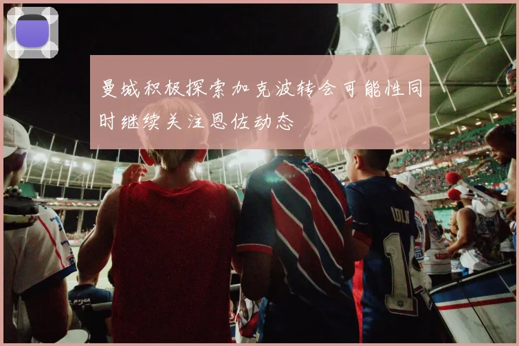 曼城积极探索加克波转会可能性同时继续关注恩佐动态