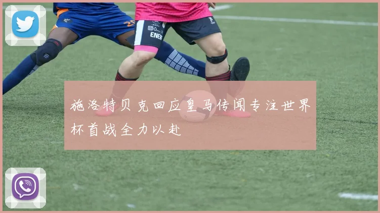 施洛特贝克回应皇马传闻专注世界杯首战全力以赴