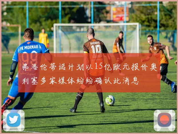 弗洛伦蒂诺计划以15亿欧元报价奥利塞多家媒体纷纷确认此消息