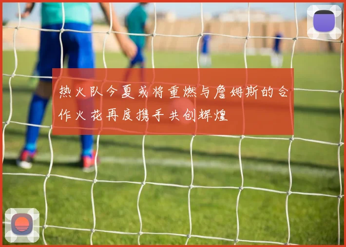 热火队今夏或将重燃与詹姆斯的合作火花再度携手共创辉煌
