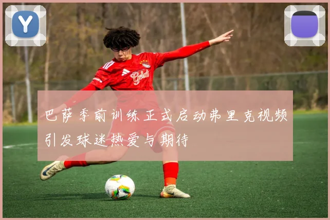 巴萨季前训练正式启动弗里克视频引发球迷热爱与期待