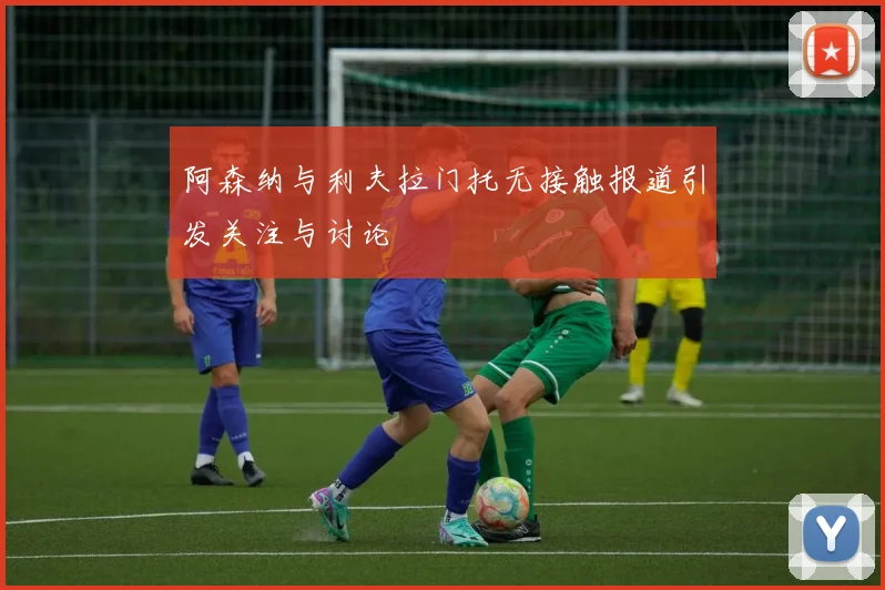 阿森纳与利夫拉门托无接触报道引发关注与讨论