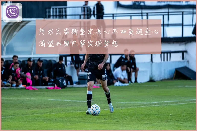 阿尔瓦雷斯坚定决心不回英超全心渴望加盟巴萨实现梦想