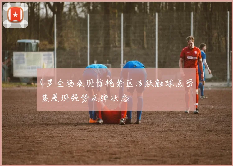 C罗全场表现惊艳禁区活跃触球点密集展现强势反弹状态