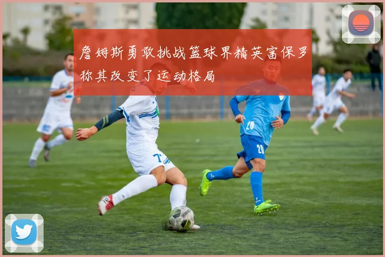 詹姆斯勇敢挑战篮球界精英富保罗称其改变了运动格局